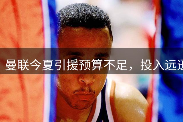曼联今夏引援预算不足，投入远逊于英超升班马